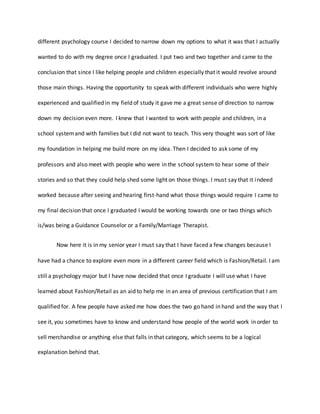 different psychology course I decided to narrow down my options to what it was that I actually
wanted to do with my degree once I graduated. I put two and two together and came to the
conclusion that since I like helping people and children especially that it would revolve around
those main things. Having the opportunity to speak with different individuals who were highly
experienced and qualified in my field of study it gave me a great sense of direction to narrow
down my decision even more. I knew that I wanted to work with people and children, in a
school systemand with families but I did not want to teach. This very thought was sort of like
my foundation in helping me build more on my idea. Then I decided to ask some of my
professors and also meet with people who were in the school system to hear some of their
stories and so that they could help shed some light on those things. I must say that it indeed
worked because after seeing and hearing first-hand what those things would require I came to
my final decision that once I graduated I would be working towards one or two things which
is/was being a Guidance Counselor or a Family/Marriage Therapist.
Now here it is in my senior year I must say that I have faced a few changes because I
have had a chance to explore even more in a different career field which is Fashion/Retail. I am
still a psychology major but I have now decided that once I graduate I will use what I have
learned about Fashion/Retail as an aid to help me in an area of previous certification that I am
qualified for. A few people have asked me how does the two go hand in hand and the way that I
see it, you sometimes have to know and understand how people of the world work in order to
sell merchandise or anything else that falls in that category, which seems to be a logical
explanation behind that.
 
