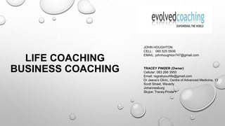 LIFE COACHING
BUSINESS COACHING TRACEY PINDER (Owner)
Cellular: 083 266 3955
Email: regrabyourlife@gmail.com
Dr Jeeva’s Clinic, Centre of Advanced Medicine, 13
Scott Street, Waverly
Johannesburg
Skype: Tracey.Pinder1
JOHN HOUGHTON
CELL: 060 525 5938
EMAIL: johnhoughton747@gmail.com
 