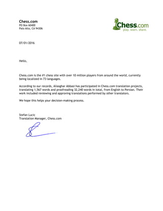 Chess.com
PO Box 60400
Palo Alto, CA 94306
07/01/2016
Hello,
Chess.com is the #1 chess site with over 10 million players from around the world, currently
being localized in 73 languages.
According to our records, Aliasghar Abbasi has participated in Chess.com translation projects,
translating 1,567 words and proofreading 32,240 words in total, from English to Persian. Their
work included reviewing and approving translations performed by other translators.
We hope this helps your decision‐making process.
Stefan Lucic
Translation Manager, Chess.com
 