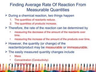 Finding Average Rate Of Reaction From
Measurable Quantities
 During a chemical reaction, two things happen
1. The quantities of reactants reduce.
2. The quantities of products increase.
 Therefore, the rate of the reaction can be determined by
• measuring the decrease of the amount of the reactants over
time.
• measuring the increase of the amount of the products over time.
 However, the quantity (or change) of the
reactants/product may be measurable or immeasurable.
 The easily measured quantity changes include
• Mass
• Concentration (Conductivity)
• Volume of gas
 