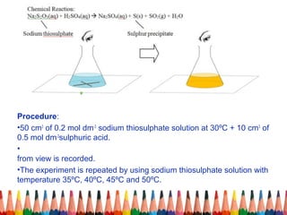 Procedure:
•50 cm3
of 0.2 mol dm-3
sodium thiosulphate solution at 30ºC + 10 cm3
of
0.5 mol dm-3
sulphuric acid.
•
from view is recorded.
•The experiment is repeated by using sodium thiosulphate solution with
temperature 35ºC, 40ºC, 45ºC and 50ºC.
 