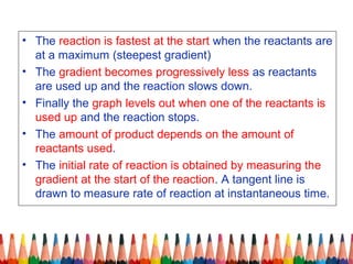 • The reaction is fastest at the start when the reactants are
at a maximum (steepest gradient)
• The gradient becomes progressively less as reactants
are used up and the reaction slows down.
• Finally the graph levels out when one of the reactants is
used up and the reaction stops.
• The amount of product depends on the amount of
reactants used.
• The initial rate of reaction is obtained by measuring the
gradient at the start of the reaction. A tangent line is
drawn to measure rate of reaction at instantaneous time.
 