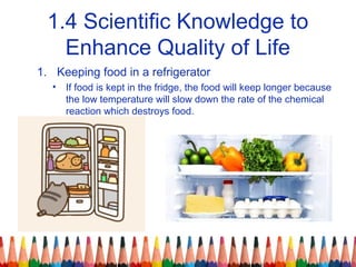 1.4 Scientific Knowledge to
Enhance Quality of Life
1. Keeping food in a refrigerator
• If food is kept in the fridge, the food will keep longer because
the low temperature will slow down the rate of the chemical
reaction which destroys food.
 