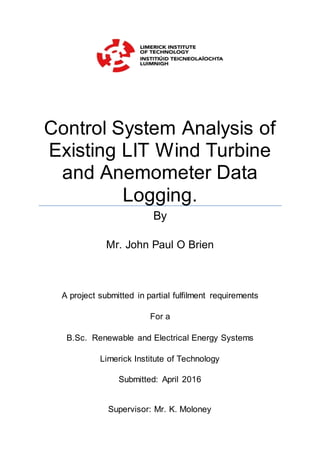 Control System Analysis of
Existing LIT Wind Turbine
and Anemometer Data
Logging.
By
Mr. John Paul O Brien
A project submitted in partial fulfilment requirements
For a
B.Sc. Renewable and Electrical Energy Systems
Limerick Institute of Technology
Submitted: April 2016
Supervisor: Mr. K. Moloney
 