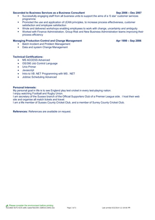 Seconded to Business Services as a Business Consultant Sep 2006 – Dec 2007
 Successfully engaging staff from all business units to support the aims of a ‘6 star’ customer services
programme
 Promoted the use and application of LEAN principles, to increase process effectiveness, customer
satisfaction and employee satisfaction
 Wrote and delivered workshops enabling employees to work with change, uncertainty and ambiguity
 Worked with Finance Administration, Group Risk and New Business Administration teams improving their
process efficiency
Managing Production Control and Change Management Apr 1999 – Sep 2006
 Batch Incident and Problem Management
 Data and system Change Management
Technical Certifications:
• MS ACCESS Advanced
• OS/390 Job Control Language
• Unix Primer
• Javascript
• Intro to VB .NET Programming with MS . NET
• Jobtrac Scheduling Advanced
Personal Interests:
My personal goal in life is to see England play test cricket in every test-playing nation.
I enjoy watching Football and Rugby Union.
I am secretary of the Sussex branch of the Official Supporters Club of a Premier League side. I host their web
site and organise all match tickets and travel.
I am a life member of Sussex County Cricket Club, and a member of Surrey County Cricket Club.
References: References are available on request.
Please consider the environment before printing
f5c2c8e0-5b75-4235-a6fe-1aeee76d2305-160810110642.doc Page 3 of 3 Last printed 9/2/2014 12:18:00 PM
 
