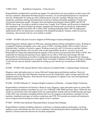 7/2008-7/2012 RustOleum Corporation – Client Services
Responsibilities included end to end desk top support. Fix and perform root cause analysis on daily issues with
end user computers. Maintained Overhead projector inventory, set up and repaired projectors as required for
end users. Responsible for setting up video conferencing for executive meetings. Manage lease swap
equipment, coordinate ordering and replacement of end users desktop and laptop equipment. Evaluate and
recommend replacement models. Designed, built and implemented Imaging solution (MDT) and SCCM
2007for lease swap. Travelled as needed to remote sites, Canada, West Virginia, and Wisconsin to implement
new equipment. Assisted with back-up solution, changing and rotating tapes on and off site. Implemented
companywide upgrade from Office XP to Office 2007, including packaging Office 2007 for deployment,
implemented site by site deployment coordinated with scheduled training by 3rd party vendor for end user
community. Also assisted with new server builds as needed.
10/2005 – 03/2008 ValComm Executive Support at WWGrainger Corporate Headquarters
Started doing basic desktop support of 2500 users, repairing desktop software and hardware issues. Working on
Compaq/HP desktops and laptops, and a wide variety of PDA’s including Mobile 2003 to mobile 5 devices.
Promoted after 3 months to Executive support, Working exclusively with 134 Executives and their Admins.
Later assigned specifically to the executive suite to take responsibility for the Sr. executive level staff.
Responsible for setting and implementing the upgrade of all executive level personnel from W2K to WXP. Also
responsible for tracking and reporting of exec support service calls to ValComm and Grainger SR staff.
Responsible for maintaining an inventory of replacement and upgrade equipment. Responsible for setting up
and maintaining Overhead projectors as needed. While at Grainger I obtained certifications on Windows Mobile
5 and 6 devices, and was directly responsible for setting up users and devices on Intellisync GMS Mobile
server.
02/2005 – 07/2005 TEK Systems McGaw Park Contractor at Cardinal Health - Computer Repair Technician
Diagnose, repair and replace parts on various Dell and Compaq laptop and desktop machines. Received
equipment on a daily basis from Pharmacy locations across the United States, repair, reimage and Fed Ex the
equipment back to the Pharmacy. Work special roll out assignment of Laptops to new users and departments
within Cardinal Health.
03/2004 – 02/2005 Hallmark I.T. Arlington Heights Contractor at Motorola. - Computer Repair Technician
Responsibilities included but not limited to: Break fix team. Diagnose, repair and replace parts on various Dell
laptop and desktop machines including Cpi, Cpx, Gxi, C400/500, C600, D600 and many others. Within the first
month was promoted to desk side support where my responsibilities include software troubleshooting and repair
of MS office suite of products including Outlook and Visio. Re imaging of old machines, installation of new
machines, installation and repair of wireless connections and VPN. We currently use remedy call tracking for
service requests and net meeting for remote repairs of user’s machines.
07/2003 – 09/2003 Sears Hardware Wauconda Illinois Assistant Store Manager
Responsibilities included scheduling employees work hours, evaluating employee performance, resolving
employee issues and making sure store was in compliance with operating procedures established from Head
Quarters. Cleaned stockroom and store for inventory preparation.
 