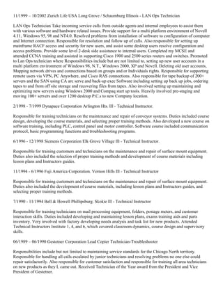 11/1999 – 10/2002 Zurich Life USA Long Grove / Schaumburg Illinois - LAN Ops Technician
LAN Ops Technician Take incoming service calls from outside agents and internal employees to assist them
with various software and hardware related issues. Provide support for a multi platform environment of Novell
4.11, Windows 95, 98 and NT4.0. Resolved problems from installation of software to configuration of computer
and Internet connection. Responsible for resolution and follow up of calls. Also responsible for setting up
mainframe RACF access and security for new users, and assist some desktop users resolve configuration and
access problems. Provide some level 2-desk side assistance to internal users. Completed my MCSE and
attended CCNA training and assisted in supporting Cisco 1900 and 2500 series routers and switches. Promoted
to Lan Ops technician where Responsibilities include but are not limited to, setting up new user accounts in a
multi platform environment of Windows 98, N.T., Windows 2000, XP and Novell. Deleting old user accounts,
Mapping network drives and connections based on groups and or Individuals rights. Responsible for supporting
remote users via VPN, PC Anywhere, and Cisco RAS connections. Also responsible for tape backup of 200+
servers and the SAN using CA arc serve and back-up exec Software including setting up back up jobs, ordering
tapes to and from off site storage and recovering files from tapes. Also involved setting up maintaining and
optimizing new servers using Windows 2000 and Compaq start up tools. Heavily involved pre-staging and
moving 100+ servers and over 1200 desktop P.C.s to new Company location.
2/1998 - 7/1999 Dynapace Corporation Arlington Hts. Ill - Technical Instructor.
Responsible for training technicians on the maintenance and repair of conveyor systems. Duties included course
design, developing the course materials, and selecting proper training methods. Also developed a new course on
software training, including PLC, control panel and motor controller. Software course included communication
protocol, basic programming functions and troubleshooting programs.
6/1996 - 12/1998 Siemens Corporation Elk Grove Village Ill - Technical Instructor.
Responsible for training customers and technicians on the maintenance and repair of surface mount equipment.
Duties also included the selection of proper training methods and development of course materials including
lesson plans and Instructors guides.
11/1994 - 6/1996 Fuji America Corporation. Vernon Hills Ill - Technical Instructor
Responsible for training customers and technicians on the maintenance and repair of surface mount equipment.
Duties also included the development of course materials, including lesson plans and Instructors guides, and
selecting proper training methods.
7/1990 - 11/1994 Bell & Howell Phillipsburg. Skokie Ill - Technical Instructor
Responsible for training technicians on mail processing equipment, folders, postage meters, and customer
interaction skills. Duties included developing and maintaining lesson plans, exams training aids and parts
inventory. Very involved with factory developing needs analysis and task list for new products. Attended
Technical Instructors Institute 1, 4, and 6, which covered classroom dynamics, course design and supervisory
skills.
06/1989 – 06/1990 Gestetner Corporation Lead Copier Technician-Troubleshooter
Responsibilities include but not limited to maintaining service standards for the Chicago North territory.
Responsible for handling all calls escalated by junior technicians and resolving problems no one else could
repair satisfactorily. Also responsible for customer satisfaction and responsible for training all area technicians
on new products as they L came out. Received Technician of the Year award from the President and Vice
President of Gestetner.
 