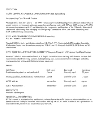 EDUCATION
11/2000 GLOBAL KNOWLEDGE CORPORATION US-ILL-Schaumburg
Interconnecting Cisco Network Devices
Attended ICND from 11-6-200 to 11-10-2000. Topics covered included configuration of routers and switches in
a multi protocol environment, setting up access lists, configuring routes with RIP and IGRP, setting up VLANS,
interconnecting networks with IP, and Identifying the components and functions of the OSI model. Completed
20 hands on labs starting with setting up and configuring a 1900 switch and a 2500 router and ending with
ISDN and frame relay connectivity.
9/1999 MICROHARD TECHNOLOGIES US-Ill-Schaumburg
M.C.S.E. WITH A+ Certification
Attended MCSE with A+ certification class from 8-2-99 to 9-9-99. Topics included Networking Essentials,
Workstation, Server, and Server in the enterprise, TCP/IP, and IIS. Currently hold MCP, MCP+I and MCSE
certifications.
8/1991 TECHNICAL INSTRUCTORS INSTITUTE Wisconsin-University of Wisconsin Eau Claire Campus
Attended Technical Instructors Institute 1, 4, 6. Topics covered included teaching adult learners and how their
requirements differ from young learners, making training aids, classroom instruction techniques and styles,
course design, test writing, and the instructor as a supervisor.
SKILLS
Skill Name Skill Level Last Used Experience
Troubleshooting electrical and mechanical. Expert Currently used 23 years
Training electrical, mechanical and customer skill Expert Currently used 13 years
MCSE with A+ Intermediate Currently used 6 years
SCCM Administrator Intermediate Currently used 5 years
REFERENCES
Available upon request
ADDITIONAL INFORMATION
My background in troubleshooting, training and customer interaction skills give me a unique talent that can be
applied in a wide variety of situations. That coupled with my MCSE, A+ and ICND makes me a great choice to
install administer, maintain and troubleshoot your network.
 