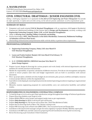 A. MANIKANDAN
P-03#308,FranceCluster, International City,Dubai, UAE.
Contact:+971 502132854;Email:mani.cpt1@gmail.com
CIVIL STRUCTURAL DRAFTSMAN / JUNIOR ENGINEER CIVIL
Seeking a challenging assignment in an organization in the field of Civil Engineering and Project Management that provides
me ample opportunity to explore and excel while carving out the niche for personal, professional as well as organizational goals
SUMMARY OF SKILLS
 Competent and result-oriented Civil & Structural Draughtsman with an experience of 6.5 years in Residential,
Commercial, Multistoried buildings & Sub Station field of Design and Development; currently working with
Engineering Contracting Company, Dubai, UAE, as Civil Structural Draughtsman
 Adept at drawing views, detailing, billing of materials and drafting.
 Possess knowledge of RCC, Steel Structures in the field of Residential, Commercial, Multistoried buildings
& Substation and Power Plant Sector.
 Outstanding communication and presentation skills with the ability to perform above expectations .
PROFESSIONAL EXPEREINCE
 Engineering Contracting Company, Dubai, UAE since March’15
Civil Structural Draughtsman,
 Larsen and Toubro Limited, Sharjah, UAE from March’13 to February ‘15
Civil Structural Draughtsman,
 G. E. T.POWER LIMITED, CHENNAI from June’10 to March ‘13
Junior Design Engineer
 Prepare Layout, designs & drawings for various projects and work closely with internal departments and staff
members for smooth execution of all activities
 Handle the responsibility of quantity calculation of different structures. Provide on-site management and quality
control to ensure projects meet time and budget requirements and are built in accordance with contract
documents.
 Draw up project plans, schedule activities, budget, & cost estimates, plan, procure, mobilize and deploy resources
to ensure project delivery within the stipulated time.
 Lead efforts in developing & executing best practices & standard operatingprocedures targeting at organizational
excellence.
 Efficiently examine engineering proposals for constructability carry out construction feasibility and method
studies.
RESPONSIBILITIES IN ENGINEERING CONTRACTING COMPANY
 To find the Scope of civil work as per Client specification and get throughout knowledge of Technical specification
 Prepare Drawing schedule as per Scope of work
 Prepare BOQ & BBS for entire project and support tender team as per requirements.
 Prepare Shop drawings for Block work layout and wall layouts
 Prepare Shop drawings for Tile layout such as Floor tiles , Wall Tiles (Kitchen & Toilet)
 Prepare Service drawings Such as Dewa / Du / Etisalat routing in site
 Prepare HSE drawings such as Road route (HMV,LMV) , Fire evacuation layout and Escape plan
 Coordinate with Construction manager and get site status regularly to prepare Weekly/ Monthly report plan
 Coordinate with MEP team and Sub contractor preparing Overall Coordination drawing Service drawing
 Revise the drawing as per Consultant / Client Comments.
 