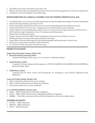  Raise RFI on drawings to Consultant to get clear view.
 Release Advanced copy drawings & IFC drawings tositeas per the drawingapproval as well as site requirements.
 Coordinate with site and prepare As built drawings.
RESPONSIBILITIES IN LARSEN & TOUBRO AND GET POWER LIMITED (GIS & AIS)
 To find the Scope of civil work as per Client specification and get throughout knowledge of Technical specification
 Prepare Drawing schedule as per Scope of work
 Prepare Foundation and Cable Trench Layout, Structural Loading Diagram based on Electrical Layout
 Prepare RC details for Fire water tank , Underground water tank foundation and wall details.
 Prepare Steel structures like Equipment support structure, Tower structures, Pipe structures and LM structures.
 RCC detail drawings for Equipment, Tower, Transformer and LM foundation.
 Prepare Fence and Boundary layout
 Prepare Architectural GA and RCC details for Building as Sub structures and Super structures.
 Building Drainage, Switchyard Drainage and Sanitary drawings.
 Prepare Bill of materials, Bill of Quantity, Bar Bending Schedule and Summarized to make invoice.
 Revise the drawing as per Consultant / Client Comments.
 Co ordinate with site and prepare As built drawings.
PROJECTS HANDLED
Engineering Contracting Company, Dubai, UAE.
 Remraam Housing community,Dubai
Residential buildings 18 Nos. type as G+5 , G+6 & G+7 at Dubailand, Dubai
 Hyatti Residency, Dubai
Proposed G+4 Storey Residential Development on PLOT JVC14LFRP001, JVC14LFRP004 & JVC14LMRP200 at
Jumeirah Village , Dubai
 BADR Phase I, Dubai
Proposed B+G+3/7 Storey mixed used Development (11 buildings) on plot 2615314, Muhaisnah First,
Dubai,UAE.
Larsen and Toubro Limited, Sharjah, UAE.
 FEWA 132/33/11Kv GIS Substation at Um al Quain
 FEWA 132/11Kv GIS Substation at Dihan, Ras al Khaima
 Bay Extension Substation at Gurfa and Dhaid.
G. E. T.POWER LIMITED, Chennai, India.
 PGCIL – 400kV GIS Substation at Byrnihat in Megalaya.
 PGCIL – 220kV /132kV GIS substation at Mokokchung, Melriat in Nagaland.
 MSEDCL – 33kV/22kV substations At Panvel, Dhule ,Nandhurbar, Parvathi in Maharashtra.
TENDERS HANDLED
 UPPTCL - 400Kv Substation
 RRVPNL – 400Kv Substation
 PGCIL – 400kV Substation
 