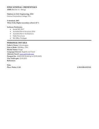 EDUCATIONAL CREDENTIALS
AMIE (Section A – Doing)
Diploma in Civil Engineering, 2010
Central Polytechnic College; 79%
X standard, 2007
Thiru.Vi.Ka Higher secondary school, 82 %
Software Proficiency
 AutoCAD 2017
 Autodesk Revit Structure 2016
 Autodesk Revit Architecture
 Tekla Structures
 Ms Office Packages
PERSONAL DETAILS
Father’s Name: S.Arumugam
Date of Birth: 20thMay, 1991
Marital Status: Single
Languages Known: English and Tamil
Alternate Email: mani.cpt1@sify.com
Passport No: K2821290 (Valid up to 22.05.2022)
Visa Valid upto: 22.05.2015
References:
Date:
Place: Dubai, UAE. A.MANIKANDAN
 