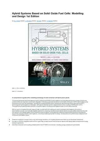 Hybrid Systems Based on Solid Oxide Fuel Cells: Modelling
and Design 1st Edition
by M. L. Ferrari (Author), U. M. Damo (Author), Ali Turan (Author), D. Sanchez (Author)
ISBN-13: 978-1119039051
ISBN-10: 1119039053
A comprehensiveguide to the modelling and design of solid oxide fuel cell hybrid power plants
Thisbookexploresall technical aspectsof solid oxidefuel cell (SOFC) hybrid systems and proposes solutionsto a range of technical
problemsthat can arise from component integration.Followinga general introductionto the state -of-the-art in SOFC hybrid systems, the
authorsfocus on fuel cell technology, including the componentsrequiredto operatewith standardfuels. Micro-gasturbine(mGT)
technology for hybrid systemsis discussed, with special attention given to issuesrelated to the couplingof SOFCswith mGTs.
Throughout the bookemphasisisplaced on dynamic issues, includingcontrol systemsused to avoid risk conditions.
With an eye to mitigating thehigh costsand risks incurred with the buildingand use of prototypehybridsystems, the authors
demonstrate a proven, economically feasible approachto obtaining importantexperimental resultsusing simplified plantsthat simulate
both generic and detailedsystem-level behaviour using emulators. Computational modelsand experimental plantsare developedto
support the analysisof SOFC hybrid systems, includingmodelsappropriate for design, development and performance analysisat both
component and system levels.
 Presents modelsfor a range of size units, technology variations, unit coupling dynamicsand start-up and shutdown behaviours
 Focuses on SOFCs integration withmGTsin light of key constraintsand risk avoidance issuesunder steady-state conditionsand during
transient operations
 Identifiesinteraction andcoupling problemswithin theGT/SOFC environment,including exergy analysisand optimization
 