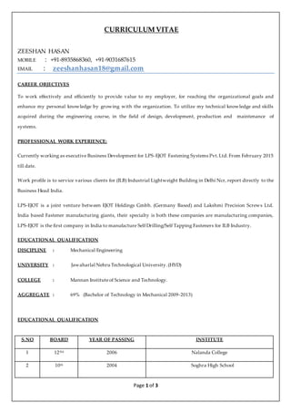 CURRICULUM VITAE
Page 1 of 3
ZEESHAN HASAN
MOBILE : +91-8935868360, +91-9031687615
EMAIL : zeeshanhasan18@gmail.com
CAREER OBJECTIVES
To work effectively and efficiently to provide value to my employer, for reaching the organizational goals and
enhance my personal knowledge by growing with the organization. To utilize my technical knowledge and skills
acquired during the engineering course, in the field of design, development, production and maintenance of
systems.
PROFESSIONAL WORK EXPERIENCE:
Currently working as executive Business Development for LPS-EJOT Fastening Systems Pvt.Ltd. From February 2015
till date.
Work profile is to service various clients for (ILB) Industrial Lightweight Building in Delhi Ncr, report directly to the
Business Head India.
LPS-EJOT is a joint venture between EJOT Holdings Gmbh. (Germany Based) and Lakshmi Precision Screws Ltd.
India based Fastener manufacturing giants, their specialty is both these companies are manufacturing companies,
LPS-EJOT is the first company in India to manufacture Self Drilling/Self Tapping Fasteners for ILB Industry.
EDUCATIONAL QUALIFICATION
DISCIPLINE : Mechanical Engineering
UNIVERSITY : Jawaharlal Nehru Technological University.(HYD)
COLLEGE : Mannan Instituteof Science and Technology.
AGGREGATE : 69% (Bachelor of Technology in Mechanical 2009-2013)
EDUCATIONAL QUALIFICATION
S.NO BOARD YEAR OF PASSING INSTITUTE
1 12TH 2006 Nalanda College
2 10th 2004 Soghra High School
 