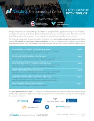 theCenter.nasdaq.org | @theCenter | #pitchToolkit
Page 1
Being an entrepreneur means always being ready, whether it’s seizing new market opportunities, hiring the best employees,
or adapting as customers’ needs change. But above all, savvy entrepreneurs must become masters of the pitch – short but
powerful presentations that win support for your business from potential stakeholders like investors or clients.
To help entrepreneurs master the essential but often elusive art of pitching, the Nasdaq Entrepreneurial Center teamed up
with the U.S. Chamber of Commerce and Value Partnerships to create an Entrepreneur Pitch Toolkit. We partnered with
experts across industries to put together a guide that sets entrepreneurs up for success through the various stages of a pitch:
DELIVER A LEAN, PERSUASIVE PITCH (Video & Tip Sheet)	 Page 2
Michael Margolis from Get Storied shows founders how to tell their startup’s
story simply and convincingly to stand out from the crowd.
CREATE AN EFFECTIVE PRESENTATION (Tip Sheet)	 Page 4
Public speaking experts from Own The Room offer tips on how to structure and
deliver a dynamic presentation that engages even the toughest crowd.
OVERCOME YOUR FEAR OF PUBLIC SPEAKING (Tip Sheet)	 Page 6
When the stakes run high, your nerves will too. Author David Nihill shares tips
from stand-up comedy to help you exude confidence under pressure.
NEGOTIATE DEAL TERMS (Video & Tip Sheet)	 Page 8
If your pitch wows, you could be talking deal terms that very day. Experts from
WSGR and the Center help you enter the room with a strategy in place.
MAKE YOUR BUSINESS MEDIA-READY (Video & Tip Sheet)	 Page 10
Landing a major investor or winning a pitch-fest could land your business in
the public eye. Eastwick offers tips on becoming media-ready in advance.
SMALL BUSINESS, BIG CHALLENGE (Tip Sheet)	 Page 12
Tools & Resources from the U.S. Chamber of Commerce
The Nasdaq Entrepreneurial Center is a San Francisco-based non-profit that educates, innovates, and connects current
and aspiring entrepreneurs. We provide access to quality resources, including mentors, training, and networking with
the help of our sponsors:
In partnership with
 