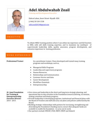 Adel Abdulwahab Zoail
Training and Development Executive
Dahrat Laban, Aseer Street- Riyadh- KSA
(+966) 50 104 1538
adel.zoail2014@gmail.com
To obtain HRD/ training position where I can utilize my experience and full function
in HRD, with soft skills training expertise; and to maximize my multilayer of
supervisory& leadership skills, quality assurance, program development, and
extensive experience in training profession.
Professional Trainer As a practitioner trainer, I have developed and trained many training
programs and workshops; such as,
 Managerial Skills Programs
 Leadership and supervisory programs
 Human Resources
 Relationships and Communication
 Customer Service and Sales
 Career Development
 WorkPlace Essentials
 Entrepreneurship
Al- Amal Foundation
for Training &
Entrepreneurship
Executive Director
2014 - 2015
• Give vision and leadership to the short-and long-term strategic planning; and
operational day-to-day activities in the Foundation toward achieving its mission,
making consistent and timely progress;
• Provide leadership in developing programs; institutional and financial plans with
the Board of Trustees and staff and carry out plans and policies authorized by the
Board;
• Building strategic relationships with partners for increasing, strengthening and
diversifying the Foundation’s funding source; ensure that adequate funds are
available to enable the foundation to carry out its work.
• Our partners include UNICEF, IFAD, MEPI, UNDP and Silatech
W O R K E X P E R I E N C E
O B J E C T I V E
 