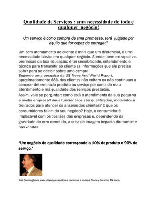 Qualidade de Serviços : uma necessidade de todo e
qualquer negócio!
Um serviço é como compra de uma promessa, será julgado por
aquilo que for capaz de entregar!!
Um bom atendimento ao cliente é mais que um diferencial, é uma
necessidade básica em qualquer negócio. Atender bem extrapola as
premissas da boa educação: é ter sensibilidade, entendimento e
técnica para transmitir ao cliente as informações que ele precisa
saber para se decidir sobre uma compra.
Segundo uma pesquisa da US News And World Report,
aproximadamente 68% dos clientes não voltam ou não continuam a
comprar determinado produto ou serviço por conta do mau
atendimento e má qualidade dos serviços prestados.
Assim, vale se perguntar: como está o atendimento da sua pequena
e média empresa? Seus funcionários são qualificados, motivados e
treinados para atender os anseios dos clientes? O que os
consumidores falam do seu negócio? Hoje, o consumidor é
implacável com os deslizes das empresas e, dependendo da
gravidade do erro cometido, a crise de imagem impacta diretamente
nas vendas
“Um negócio de qualidade corresponde a 10% de produto e 90% de
serviço.”
Jim Cunningham, executivo que ajudou a construir a marca Disney durante 15 anos
 