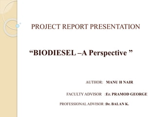 PROJECT REPORT PRESENTATION
“BIODIESEL –A Perspective ”
AUTHOR: MANU H NAIR
FACULTY ADVISOR :Er. PRAMOD GEORGE
PROFESSIONALADVISOR :Dr. BALAN K.
 
