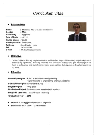 Curriculum vitae
 Personal Data
Name : Mohamed Abd El-Hamid El-shaarawy
Gender : Male
Nationality : Egyptian
Date of Birth :13/8/1991
Marital status : Single
Military service: Exempted
Address : Gesr Elswiss . cairo
Tel : 01012277793
E-mail : M_E32003@yahoo.com
 Objective
Career Objective Seeking employment as an architect in a respectable company to gain experience
establish my reputation , draw my future to be a successful architect and gain knowledge at all
fields in architecture ,and try to build my name as an architect that depends on Excellent quality in
my work.
 Education
University Degree : B.SC. in Architecture engineering,
Higher Institute of Engineering shorouk Academy
Cumulative degree: Acceptable (63%)
Project degree : very good
Graduation Project: Conference center associated with a gallery.
Programs used in it: AutoCAD revit sketch-up
Graduation year : 2015
 Member of the Egyption syndicate of Engineers.
 Professional BIM (REVIT Architecture).
1
 
