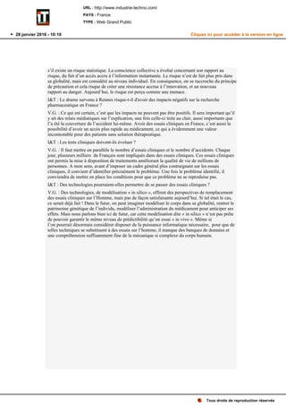 s’il existe un risque statistique. La conscience collective a évolué concernant son rapport au
risque, du fait d’un accès accru à l’information instantanée. Le risque n’est de fait plus pris dans
sa globalité, mais est considéré au niveau individuel. En conséquence, on se raccroche du principe
de précaution et cela risque de créer une résistance accrue à l’innovation, et un nouveau
rapport au danger. Aujourd’hui, le risque est perçu comme une menace.
I&T : Le drame survenu à Rennes risque-t-il d'avoir des impacts négatifs sur la recherche
pharmaceutique en France ?
V.G. : Ce qui est certain, c’est que les impacts ne peuvent pas être positifs. Il sera important qu’il
y ait des relais médiatiques sur l’explication, une fois celle-ci tirée au clair, aussi importants que
l’a été la couverture de l’accident lui-même. Avoir des essais cliniques en France, c’est aussi la
possibilité d’avoir un accès plus rapide au médicament, ce qui a évidemment une valeur
incontestable pour des patients sans solution thérapeutique.
I&T : Les tests cliniques doivent-ils évoluer ?
V.G. : Il faut mettre en parallèle le nombre d’essais cliniques et le nombre d’accidents. Chaque
jour, plusieurs milliers de Français sont impliqués dans des essais cliniques. Ces essais cliniques
ont permis la mise à disposition de traitements améliorant la qualité de vie de millions de
personnes. A mon sens, avant d’imposer un cadre général plus contraignant sur les essais
cliniques, il convient d’identifier précisément le problème. Une fois le problème identifié, il
conviendra de mettre en place les conditions pour que ce problème ne se reproduise pas.
I&T : Des technologies pourraient-elles permettre de se passer des essais cliniques ?
V.G. : Des technologies, de modélisation « in silico », offrent des perspectives de remplacement
des essais cliniques sur l’Homme, mais pas de façon satisfaisante aujourd’hui. Si tel était le cas,
ce serait déjà fait ! Dans le futur, on peut imaginer modéliser le corps dans sa globalité, rentrer le
patrimoine génétique de l’individu, modéliser l’administration du médicament pour anticiper ses
effets. Mais nous parlons bien ici de futur, car cette modélisation dite « in silico » n’est pas prête
de pouvoir garantir le même niveau de prédictibilité qu’un essai « in vivo ». Même si
l’on pourrait désormais considérer disposer de la puissance informatique nécessaire, pour que de
telles techniques se substituent à des essais sur l’homme, il manque des banques de données et
une compréhension suffisamment fine de la mécanique si complexe du corps humain.
Tous droits de reproduction réservés
URL : http://www.industrie-techno.com/
PAYS : France
TYPE : Web Grand Public
28 janvier 2016 - 10:10 Cliquez ici pour accéder à la version en ligne
 