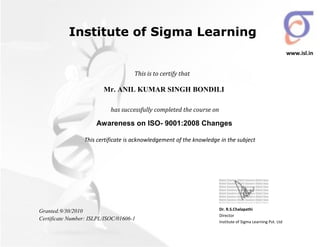 This is to certify that
has successfully completed the course on
Mr. ANIL KUMAR SINGH BONDILI
Awareness on ISO- 9001:2008 Changes
This certificate is acknowledgement of the knowledge in the subject
Granted:9/30/2010
Certificate Number: ISLPL/ISOC/01606-1
Dr. R.S.Chalapathi
Director
Institute of Sigma Learning Pvt. Ltd
Institute of Sigma Learning
www.isl.in
 