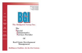 Real Estate Developers 
Development Managers 
Project Managers 
Construction Managers 
Property Managers Land 
BGI The Bridgeton Group Inc. 
The 
Special 
Administrative 
Services Provider 
Of 
Real Estate Development 
Management 
Building on Tradition - for the 21st Century. 
Planning 
Design 
Marketing 
& Sales 
Legal 
Services 
Financing 
Financial 
Management 
Construction 
 