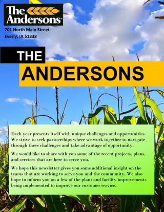 ANDERSONS
THE
701 North Main Street
Everly, IA 51338
Each year presents itself with unique challenges and opportunities.
We strive to seek partnerships where we work together to navigate
through these challenges and take advantage of opportunity.
We would like to share with you some of the recent projects, plans,
and services that are here to serve you.
We hope this newsletter gives you some additional insight on the
teams that are working to serve you and the community. We also
hope to inform you on a few of the plant and facility improvements
being implemented to improve our customer service.
 