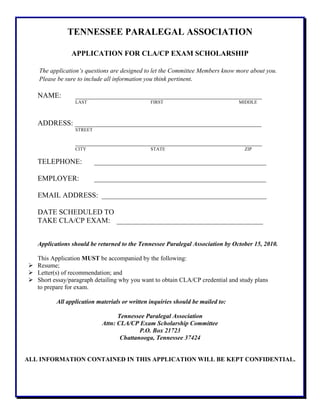 TENNESSEE PARALEGAL ASSOCIATION
APPLICATION FOR CLA/CP EXAM SCHOLARSHIP
The application’s questions are designed to let the Committee Members know more about you.
Please be sure to include all information you think pertinent.
NAME: ___________________________________________________
LAST FIRST MIDDLE
ADDRESS: ___________________________________________________
STREET
___________________________________________________
CITY STATE ZIP
TELEPHONE: _______________________________________________
EMPLOYER: _______________________________________________
EMAIL ADDRESS: _____________________________________________
DATE SCHEDULED TO
TAKE CLA/CP EXAM: ________________________________________
Applications should be returned to the Tennessee Paralegal Association by October 15, 2010.
This Application MUST be accompanied by the following:
Resume;
Letter(s) of recommendation; and
Short essay/paragraph detailing why you want to obtain CLA/CP credential and study plans
to prepare for exam.
All application materials or written inquiries should be mailed to:
Tennessee Paralegal Association
Attn: CLA/CP Exam Scholarship Committee
P.O. Box 21723
Chattanooga, Tennessee 37424
ALL INFORMATION CONTAINED IN THIS APPLICATION WILL BE KEPT CONFIDENTIAL.
 