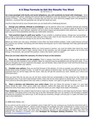 A 6 Step Formula to Get the Results You Want
By Vicki Voisin, ACP
As a busy paralegal with family and social obligations, you will constantly be faced with challenges. Some
will be tougher than others. Meeting and overcoming the challenge is a lot less stressful if you have a clear formula or
process to follow. You need to follow a process that will save you from becoming bogged down and paralyzed by
indecision...a process that will guarantee you will get the result you want.
Use this 6 step formula to move forward when you are faced with a challenging decision.
1. Change your attitude. Attitude is everything! A can-do attitude rather than a defeatist attitude will instantly
eliminate much of the resistance to finding a solution. Think of the analogy of a viewing a glass as half full or half
empty, depending on your attitude. Optimism will go further toward solving problems than pessimism. Optimism will
open you up to more possibilities and help you make better decisions.
2. Take practical steps to uplift your spirits. If your problem is weighing heavily, change your surroundings --
take a walk, a warm bath or cool swim, play with your kids or pet, listen to your favorite music. Do anything that will
lift your spirits and raise your energy so you can be more effective.
Before you tackle your new issue, remember a time when you faced another problem, made a good decision and got
the outcome you wanted. Connecting with that feeling will empower you to meet challenges and make good decisions
every time.
3. Be clear about the outcome. Before you move toward a solution, you must be totally clear about the result
you want. If you don’t have a clear, precise vision of the outcome, you will struggle and waste a lot of time and
energy in the process. Ask yourself this question: what is the result I want to create?
Once you are clear about the outcome, it’s time to focus on the solution.
4. Focus on the solution not the problem. There is always more than one solution but you won't see any of
them if you are only focused on your problem. Begin by brainstorming the possibilities and writing them down. If you
get your thoughts out of your head and onto paper, you will literally ‘take a load off your mind’ and find the focus you
need to clearly consider your options.
5. Consider your options. Once you are fully focused on the solution, it's time to consider your options so you can
decide which course of action to take. In order for your options to become clear, list the criteria that must be met to
guarantee that you will be happy with the result...that you will get the outcome you want. Identify your criteria and
write them down.
Once you have that list, be sure you do not have criteria that are unreasonable or that cannot be met. Delete the
unimportant ones. If you don’t have enough criteria, there may be too many options to choose from. In this case, add
more criteria to eliminate options that may result in mediocre results. Your goal is to get the results you want.
6. Make a decision and determine your action steps. Once you follow the process in steps 1-5, your best
choice should be clear. Once you’ve made your decision, outline the steps that will get you to your result and
determine when those steps must be taken to reach the result you want. Begin those steps immediately.
Your challenge: Use this simple 6 step formula to meet your challenges head on and keep moving forward. Making
your decision and taking action is the only way to do that. Remember that your car parked in the driveway is capable
of taking you anywhere you want to go. It will not get you anywhere, though, until you put it in gear and follow your
map to your destination.
© 2009 Vicki Voisin, Inc.
Do you want to use this article in your newsletter, ezine or Web site? You can, so long as you include this entire blurb with it:
Vicki Voisin, "The Paralegal Mentor", delivers simple strategies for paralegals and other professionals to create success and
satisfaction by achieving goals and determining the direction they will take their careers. Vicki spotlights resources,
organizational tips, ethics issues, and other areas of continuing education to help paralegals and others reach their full
potential. She publishes a bi-weekly ezine titled Strategies for Paralegals Seeking Excellence. More information is
available at www.paralegalmentor.com
 