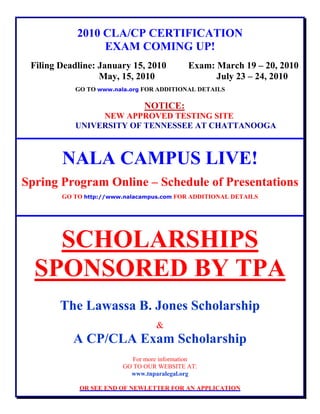 2010 CLA/CP CERTIFICATION
EXAM COMING UP!
Filing Deadline: January 15, 2010 Exam: March 19 – 20, 2010
May, 15, 2010 July 23 – 24, 2010
GO TO www.nala.org FOR ADDITIONAL DETAILS
NOTICE:
NEW APPROVED TESTING SITE
UNIVERSITY OF TENNESSEE AT CHATTANOOGA
NALA CAMPUS LIVE!
Spring Program Online – Schedule of Presentations
GO TO http://www.nalacampus.com FOR ADDITIONAL DETAILS
SCHOLARSHIPS
SPONSORED BY TPA
The Lawassa B. Jones Scholarship
&
A CP/CLA Exam Scholarship
For more information
GO TO OUR WEBSITE AT:
www.tnparalegal.org
OR SEE END OF NEWLETTER FOR AN APPLICATION
 