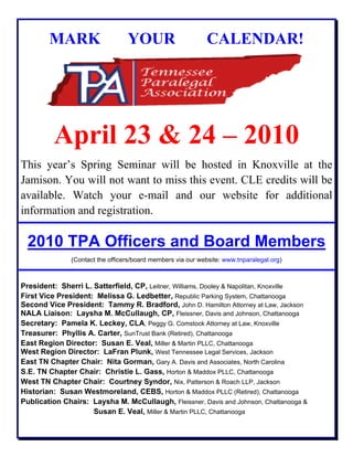 MARK YOUR CALENDAR!
April 23 & 24 – 2010
This year’s Spring Seminar will be hosted in Knoxville at the
Jamison. You will not want to miss this event. CLE credits will be
available. Watch your e-mail and our website for additional
information and registration.
2010 TPA Officers and Board Members
(Contact the officers/board members via our website: www.tnparalegal.org)
President: Sherri L. Satterfield, CP, Leitner, Williams, Dooley & Napolitan, Knoxville
First Vice President: Melissa G. Ledbetter, Republic Parking System, Chattanooga
Second Vice President: Tammy R. Bradford, John D. Hamilton Attorney at Law, Jackson
NALA Liaison: Laysha M. McCullaugh, CP, Fleissner, Davis and Johnson, Chattanooga
Secretary: Pamela K. Leckey, CLA, Peggy G. Comstock Attorney at Law, Knoxville
Treasurer: Phyllis A. Carter, SunTrust Bank (Retired), Chattanooga
East Region Director: Susan E. Veal, Miller & Martin PLLC, Chattanooga
West Region Director: LaFran Plunk, West Tennessee Legal Services, Jackson
East TN Chapter Chair: Nita Gorman, Gary A. Davis and Associates, North Carolina
S.E. TN Chapter Chair: Christie L. Gass, Horton & Maddox PLLC, Chattanooga
West TN Chapter Chair: Courtney Syndor, Nix, Patterson & Roach LLP, Jackson
Historian: Susan Westmoreland, CEBS, Horton & Maddox PLLC (Retired), Chattanooga
Publication Chairs: Laysha M. McCullaugh, Fleissner, Davis and Johnson, Chattanooga &
Susan E. Veal, Miller & Martin PLLC, Chattanooga
 