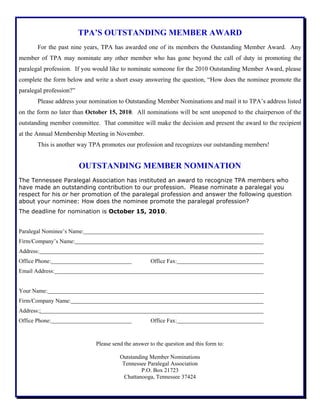 TPA’S OUTSTANDING MEMBER AWARD
For the past nine years, TPA has awarded one of its members the Outstanding Member Award. Any
member of TPA may nominate any other member who has gone beyond the call of duty in promoting the
paralegal profession. If you would like to nominate someone for the 2010 Outstanding Member Award, please
complete the form below and write a short essay answering the question, “How does the nominee promote the
paralegal profession?”
Please address your nomination to Outstanding Member Nominations and mail it to TPA’s address listed
on the form no later than October 15, 2010. All nominations will be sent unopened to the chairperson of the
outstanding member committee. That committee will make the decision and present the award to the recipient
at the Annual Membership Meeting in November.
This is another way TPA promotes our profession and recognizes our outstanding members!
OUTSTANDING MEMBER NOMINATION
The Tennessee Paralegal Association has instituted an award to recognize TPA members who
have made an outstanding contribution to our profession. Please nominate a paralegal you
respect for his or her promotion of the paralegal profession and answer the following question
about your nominee: How does the nominee promote the paralegal profession?
The deadline for nomination is October 15, 2010.
Paralegal Nominee’s Name:
Firm/Company’s Name:
Address:
Office Phone: Office Fax:
Email Address:
Your Name:
Firm/Company Name:
Address::
Office Phone: Office Fax:
Please send the answer to the question and this form to:
Outstanding Member Nominations
Tennessee Paralegal Association
P.O. Box 21723
Chattanooga, Tennessee 37424
 