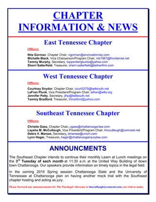 CHAPTER
INFORMATION & NEWS
East Tennessee Chapter
Officers:
Nita Gorman, Chapter Chair, ngorman@enviroattorney.com
Michelle Black, Vice Chairperson/Program Chair, mb1967@frontiernet.net
Tammy Murphy, Secretary, toppenbergburke@yahoo.com
Sherri Satterfield, Treasurer, sherri.satterfield@leitnerfirm.com
West Tennessee Chapter
Officers:
Courtney Snydor, Chapter Chair, court3275@bellsouth.net
LaFran Plunk, Vice President/Program Chair, lafran@wtls.org
Jennifer Petty, Secretary, jlhp@bellsouth.net
Tammy Bradford, Treasurer, trbradford@yahoo.com
Southeast Tennessee Chapter
Officers:
Christie Gass, Chapter Chair, cgass@chattanooga-law.com
Laysha M. McCullaugh, Vice President/Program Chair, lmccullaugh@comcast.net
Debra V. Marsee, Secretary, dmarsee@unum.com
Lynn Hager, Treasurer, hager@chattanoogainjurylaw.com
ANNOUNCMENTS
The Southeast Chapter intends to continue their monthly Learn at Lunch meetings on
the 3rd
Tuesday of each month at 11:30 a.m. at the United Way Building of down
town Chattanooga. Our speakers provide information on timely topics in the legal field.
In the coming 2010 Spring session Chattanooga State and the University of
Tennessee at Chattanooga plan on having another mock trial with the Southeast
chapter hosting and acting as jury.
Please forward any announcements for The Paralegal Advocate to lmccullaugh@comcast.com you wish to make.
 