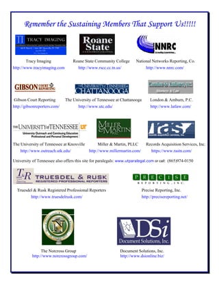 Remember the Sustaining Members That Support Us!!!!!
Tracy Imaging Roane State Community College National Networks Reporting, Co.
http://www.tracyimaging.com http://www.rscc.cc.tn.us/ http://www.nnrc.com/
Gibson Court Reporting The University of Tennessee at Chattanooga London & Amburn, P.C.
http://gibsonreporters.com/ http://www.utc.edu/ http://www.latlaw.com/
The University of Tennessee at Knoxville Miller & Martin, PLLC Records Acquisition Services, Inc.
http://www.outreach.utk.edu/ http://www.millermartin.com/ https://www.rastn.com/
University of Tennessee also offers this site for paralegals: www.utparalegal.com or call: (865)974-0150
Truesdel & Rusk Registered Professional Reporters Precise Reporting, Inc.
http://www.truesdelrusk.com/ http://precisereporting.net/
The Norcross Group Document Solutions, Inc.
http://www.norcrossgroup.com/ http://www.dsionline.biz/
 