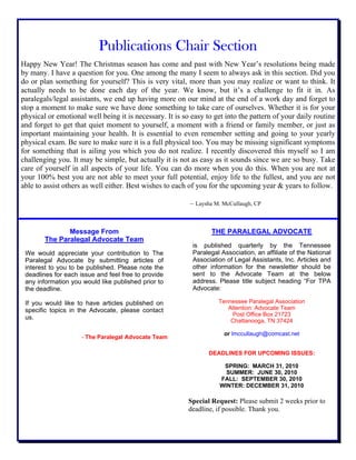 Publications Chair Section
Happy New Year! The Christmas season has come and past with New Year’s resolutions being made
by many. I have a question for you. One among the many I seem to always ask in this section. Did you
do or plan something for yourself? This is very vital, more than you may realize or want to think. It
actually needs to be done each day of the year. We know, but it’s a challenge to fit it in. As
paralegals/legal assistants, we end up having more on our mind at the end of a work day and forget to
stop a moment to make sure we have done something to take care of ourselves. Whether it is for your
physical or emotional well being it is necessary. It is so easy to get into the pattern of your daily routine
and forget to get that quiet moment to yourself, a moment with a friend or family member, or just as
important maintaining your health. It is essential to even remember setting and going to your yearly
physical exam. Be sure to make sure it is a full physical too. You may be missing significant symptoms
for something that is ailing you which you do not realize. I recently discovered this myself so I am
challenging you. It may be simple, but actually it is not as easy as it sounds since we are so busy. Take
care of yourself in all aspects of your life. You can do more when you do this. When you are not at
your 100% best you are not able to meet your full potential, enjoy life to the fullest, and you are not
able to assist others as well either. Best wishes to each of you for the upcoming year & years to follow.
– Laysha M. McCullaugh, CP
Message From
The Paralegal Advocate Team
We would appreciate your contribution to The
Paralegal Advocate by submitting articles of
interest to you to be published. Please note the
deadlines for each issue and feel free to provide
any information you would like published prior to
the deadline.
If you would like to have articles published on
specific topics in the Advocate, please contact
us.
- The Paralegal Advocate Team
THE PARALEGAL ADVOCATE
is published quarterly by the Tennessee
Paralegal Association, an affiliate of the National
Association of Legal Assistants, Inc. Articles and
other information for the newsletter should be
sent to the Advocate Team at the below
address. Please title subject heading “For TPA
Advocate:
Tennessee Paralegal Association
Attention: Advocate Team
Post Office Box 21723
Chattanooga, TN 37424
or lmccullaugh@comcast.net
DEADLINES FOR UPCOMING ISSUES:
SPRING: MARCH 31, 2010
SUMMER: JUNE 30, 2010
FALL: SEPTEMBER 30, 2010
WINTER: DECEMBER 31, 2010
Special Request: Please submit 2 weeks prior to
deadline, if possible. Thank you.
 