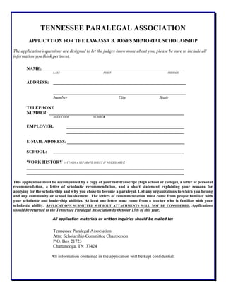TENNESSEE PARALEGAL ASSOCIATION
APPLICATION FOR THE LAWASSA B. JONES MEMORIAL SCHOLARSHIP
The application's questions are designed to let the judges know more about you, please be sure to include all
information you think pertinent.
NAME: ________________________________________________________________
LAST FIRST MIDDLE
ADDRESS: ____________________________________________________________
____________________________________________________________
Number City State
TELEPHONE
NUMBER: _____________________________________________________________
AREA CODE NUMBER
EMPLOYER: _____________________________________________________
_____________________________________________________
E-MAIL ADDRESS: _____________________________________________________
SCHOOL: ___________________________________________________________
WORK HISTORY (ATTACH A SEPARATE SHEET IF NECESSARY):
_______________________________________________________________________
_______________________________________________________________________
This application must be accompanied by a copy of your last transcript (high school or college), a letter of personal
recommendation, a letter of scholastic recommendation, and a short statement explaining your reasons for
applying for the scholarship and why you chose to become a paralegal. List any organizations to which you belong
and any community or school involvement. The letters of recommendation must come from people familiar with
your scholastic and leadership abilities. At least one letter must come from a teacher who is familiar with your
scholastic ability. APPLICATIONS SUBMITTED WITHOUT ATTACHMENTS WILL NOT BE CONSIDERED. Applications
should be returned to the Tennessee Paralegal Association by October 15th of this year.
All application materials or written inquiries should be mailed to:
Tennessee Paralegal Association
Attn: Scholarship Committee Chairperson
P.O. Box 21723
Chattanooga, TN 37424
All information contained in the application will be kept confidential.
 