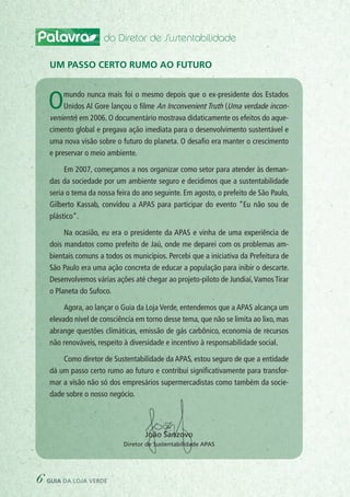 Palavra do Diretor de Sustentabilidade
Omundo nunca mais foi o mesmo depois que o ex-presidente dos Estados
Unidos Al Gore lançou o filme An Inconvenient Truth (Uma verdade incon-
veniente) em 2006. O documentário mostrava didaticamente os efeitos do aque-
cimento global e pregava ação imediata para o desenvolvimento sustentável e
uma nova visão sobre o futuro do planeta. O desafio era manter o crescimento
e preservar o meio ambiente.
Em 2007, começamos a nos organizar como setor para atender às deman-
das da sociedade por um ambiente seguro e decidimos que a sustentabilidade
seria o tema da nossa feira do ano seguinte. Em agosto, o prefeito de São Paulo,
Gilberto Kassab, convidou a APAS para participar do evento “Eu não sou de
plástico”.
Na ocasião, eu era o presidente da APAS e vinha de uma experiência de
dois mandatos como prefeito de Jaú, onde me deparei com os problemas am-
bientais comuns a todos os municípios. Percebi que a iniciativa da Prefeitura de
São Paulo era uma ação concreta de educar a população para inibir o descarte.
Desenvolvemos várias ações até chegar ao projeto-piloto de Jundiaí,Vamos Tirar
o Planeta do Sufoco.
Agora, ao lançar o Guia da Loja Verde, entendemos que a APAS alcança um
elevado nível de consciência em torno desse tema, que não se limita ao lixo, mas
abrange questões climáticas, emissão de gás carbônico, economia de recursos
não renováveis, respeito à diversidade e incentivo à responsabilidade social.
Como diretor de Sustentabilidade da APAS, estou seguro de que a entidade
dá um passo certo rumo ao futuro e contribui significativamente para transfor-
mar a visão não só dos empresários supermercadistas como também da socie-
dade sobre o nosso negócio.
Um passo certo rumo ao futuro
João Sanzovo
Diretor de Sustentabilidade APAS
6 guia da loja verde
 