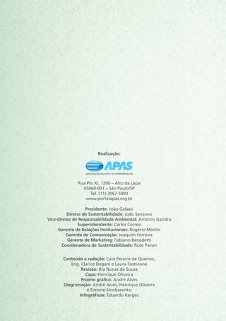 Realização:
Rua Pio XI, 1200 – Alto da Lapa
05060-001 – São Paulo/SP
Tel. (11) 3067-5000
www.portalapas.org.br
 
Presidente: João Galassi
Diretor de Sustentabilidade: João Sanzovo
Vice-diretor de Responsabilidade Ambiental: Antonio Gandra
Superintendente: Carlos Correa
Gerente de Relações Institucionais: Rogério Miotto
Gerente de Comunicação: Joaquim Ferreira
Gerente de Marketing: Fabiano Benedetti
Coordenadora de Sustentabilidade: Rose Pavan
Conteúdo e redação: Caio Pereira de Queiroz,
Eng. Clarice Degani e Laura Fostinone
Revisão: Bia Nunes de Sousa
Capa: Henrique Oliveira
Projeto gráfico: André Alves
Diagramação: André Alves, Henrique Oliveira
e Simone Shinkarenko
Infográficos: Eduardo Kerges
 