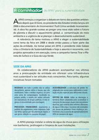 A caminhada
AAPAS começou a organizar o debate em torno das questões ambien-
tais depois que Al Gore, ex-presidente dos Estados Unidos lançou em
2006 o documentário An Inconvenient Truth (Uma verdade inconvenien-
te). A obra fez grande sucesso ao pregar uma nova visão sobre o futuro
do planeta e discutir o aquecimento global, a contaminação do meio
ambiente e a urgência de se planejar o desenvolvimento sustentável.
A relevância do tema motivou a APAS e eleger a sustentabilidade
como tema da feira em 2008 e desde então passou a fazer parte das
ações da entidade. Ao tomar posse em 2010, o presidente João Galassi
criou a Diretoria de Sustentabilidade e hoje o assunto é recorrente, com
projetos aprovados e em execução, como a campanha Vamos Tirar o Pla-
neta do Sufoco e o Guia da Loja Verde.
SEDE DA APAS
Os colaboradores da APAS puderam acompanhar nos últimos
anos a preocupação da entidade em oferecer uma infraestrutura
mais sustentável e ter atitudes mais conscientes. Para tanto, algumas
iniciativas foram tomadas:
A APAS planeja instalar a coleta da água da chuva para utilização
nos banheiros, jardinagem e limpeza de suas instalações.
da APAS para a sustentabilidade
Resíduos: em todo o prédio não se utiliza
descartáveis, apenas vidros e louças, que são
reutilizáveis. Todo o resíduo orgânico vai para
uma usina de compostagem, localizada no
próprio prédio, e resulta em adubo utilizado
em manutenção de praças públicas. O não or-
gânico é encaminhado para reciclagem.
Processos financeiros: orçamentos e
pedidos de pagamentos, antes impressos, hoje
são feitos apenas por documentação digital, o
que gerou redução no consumo de papel.
Acessibilidade: a estrutura do prédio foi
adaptada com acesso para cadeirantes e insta-
lação de piso especial para deficientes visuais.
Gestão da água: todas as descargas e
torneiras foram adaptadas para racionalizar o
consumo.As descargas atuam com mecanismo
dual flux, que controla dois volumes diferentes
de água. A descarga e torneiras são acionados
por sensor de presença. Essas mudanças pro-
moveram uma economia de aproximadamente
20% no consumo de água.
guia da loja verde 7
 