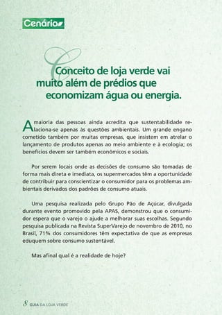 Cenário
8 guia da loja verde
C
Amaioria das pessoas ainda acredita que sustentabilidade re-
laciona-se apenas às questões ambientais. Um grande engano
cometido também por muitas empresas, que insistem em atrelar o
lançamento de produtos apenas ao meio ambiente e à ecologia; os
benefícios devem ser também econômicos e sociais.
Por serem locais onde as decisões de consumo são tomadas de
forma mais direta e imediata, os supermercados têm a oportunidade
de contribuir para conscientizar o consumidor para os problemas am-
bientais derivados dos padrões de consumo atuais.
Uma pesquisa realizada pelo Grupo Pão de Açúcar, divulgada
durante evento promovido pela APAS, demonstrou que o consumi-
dor espera que o varejo o ajude a melhorar suas escolhas. Segundo
pesquisa publicada na Revista SuperVarejo de novembro de 2010, no
Brasil, 71% dos consumidores têm expectativa de que as empresas
eduquem sobre consumo sustentável.
Mas afinal qual é a realidade de hoje?
	 Conceito de loja verde vai
muito além de prédios que
economizam água ou energia.
 