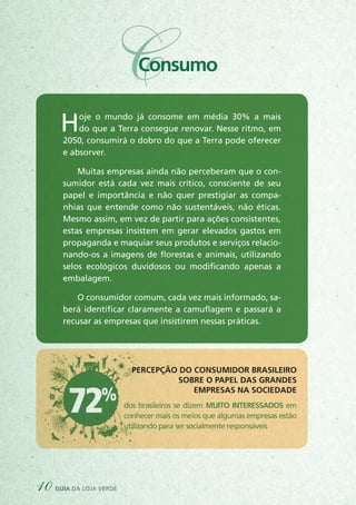 72% dos brasileiros se dizem MUITO INTERESSADOS em
conhecer mais os meios que algumas empresas estão
utilizando para ser socialmente responsáveis
PERCEPÇÃO DO CONSUMIDOR BRASILEIRO
SOBRE O PAPEL DAS GRANDES
EMPRESAS NA SOCIEDADE
10 guia da loja verde
CConsumo
Hoje o mundo já consome em média 30% a mais
do que a Terra consegue renovar. Nesse ritmo, em
2050, consumirá o dobro do que a Terra pode oferecer
e absorver.
Muitas empresas ainda não perceberam que o con-
sumidor está cada vez mais crítico, consciente de seu
papel e importância e não quer prestigiar as compa-
nhias que entende como não sustentáveis, não éticas.
Mesmo assim, em vez de partir para ações consistentes,
estas empresas insistem em gerar elevados gastos em
propaganda e maquiar seus produtos e serviços relacio-
nando-os a imagens de florestas e animais, utilizando
selos ecológicos duvidosos ou modificando apenas a
embalagem.
O consumidor comum, cada vez mais informado, sa-
berá identificar claramente a camuflagem e passará a
recusar as empresas que insistirem nessas práticas.
 
