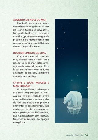 guia da loja verde 13
Aumento do nível do mar
Em 2010, com o constante
derretimento de geleiras, o Mar
do Norte tornou-se navegável.
Isso pode facilitar o transporte
marítimo, porém revela o grande
problema do derretimento das
calotas polares e sua influência
nas mudanças climáticas.
Desaparecimento de ilhas
Com o aumento do nível do
mar, diversas ilhas paradisíacas e
cidades à beira-mar estão ame-
açadas de sumir do mapa. Com
faixas de areia menores, as águas
alcançam as cidades, atingindo
moradores e turistas.
Chuvas e secas: maiores e
mais intensas
O desequilíbrio do clima pro-
duz suas compensações. As chu-
vas em alta intensidade levam
mais sedimentos e resíduos das
cidades aos rios, o que provoca
enchentes e deslizamentos. Tais
mudanças também comprome-
tem a produção das hidrelétricas,
que nas secas ficam sem reservas,
trazendo a ameaça do apagão
energético.
 