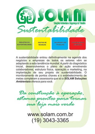 SoluçõesAmbientaiseSegurançadoTrabalho
Sustentabilidade
A sustentabilidade entrou definitivamente na agenda dos
negócios e empresas de todos os setores vêm se
adaptando a esta tendência mundial. A partir do diagnóstico
inicial, desenvolvemos o plano de ação envolvendo
colaboradores, estrutura física, operação e marketing, na
implantação de seu projeto de sustentabilidade. O
monitoramento de pontos chaves e o estabelecimento de
metas completam a assessoria que só a SOLAM Soluções
Ambientais oferece para você.
GESTÃO DE
RESÍDUOS
SEGURANÇA DO
TRABALHO
LICENCIAMENTO
AMBIENTAL
PROJETOS EM
SUSTENTABILIDADE
estamos prontos para tornar
Da construção à operação,
sua loja mais verde
www.solam.com.br
(19) 3043-3365
 