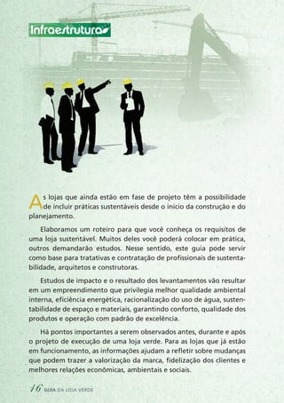 As lojas que ainda estão em fase de projeto têm a possibilidade
de incluir práticas sustentáveis desde o início da construção e do
planejamento.
Elaboramos um roteiro para que você conheça os requisitos de
uma loja sustentável. Muitos deles você poderá colocar em prática,
outros demandarão estudos. Nesse sentido, este guia pode servir
como base para tratativas e contratação de profissionais de sustenta-
bilidade, arquitetos e construtoras.
Estudos de impacto e o resultado dos levantamentos vão resultar
em um empreendimento que privilegia melhor qualidade ambiental
interna, eficiência energética, racionalização do uso de água, susten-
tabilidade de espaço e materiais, garantindo conforto, qualidade dos
produtos e operação com padrão de excelência.
Há pontos importantes a serem observados antes, durante e após
o projeto de execução de uma loja verde. Para as lojas que já estão
em funcionamento, as informações ajudam a refletir sobre mudanças
que podem trazer a valorização da marca, fidelização dos clientes e
melhores relações econômicas, ambientais e sociais.
Infraestrutura
16 guia da loja verde
 