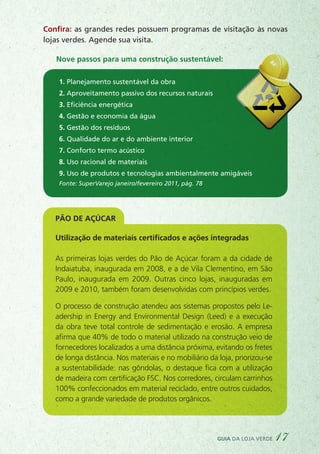 Fonte: SuperVarejo janeiro/fevereiro 2011, pág. 78
Confira: as grandes redes possuem programas de visitação às novas
lojas verdes. Agende sua visita.
Nove passos para uma construção sustentável:
1. Planejamento sustentável da obra
2. Aproveitamento passivo dos recursos naturais
3. Eficiência energética
4. Gestão e economia da água
5. Gestão dos resíduos
6. Qualidade do ar e do ambiente interior
7. Conforto termo acústico
8. Uso racional de materiais
9. Uso de produtos e tecnologias ambientalmente amigáveis
Pão de AçÚcar
Utilização de materiais certificados e ações integradas
As primeiras lojas verdes do Pão de Açúcar foram a da cidade de
Indaiatuba, inaugurada em 2008, e a de Vila Clementino, em São
Paulo, inaugurada em 2009. Outras cinco lojas, inauguradas em
2009 e 2010, também foram desenvolvidas com princípios verdes.
O processo de construção atendeu aos sistemas propostos pelo Le-
adership in Energy and Environmental Design (Leed) e a execução
da obra teve total controle de sedimentação e erosão. A empresa
afirma que 40% de todo o material utilizado na construção veio de
fornecedores localizados a uma distância próxima, evitando os fretes
de longa distância. Nos materiais e no mobiliário da loja, priorizou-se
a sustentabilidade: nas gôndolas, o destaque fica com a utilização
de madeira com certificação FSC. Nos corredores, circulam carrinhos
100% confeccionados em material reciclado, entre outros cuidados,
como a grande variedade de produtos orgânicos.
guia da loja verde 17
 