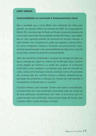 Sustentabilidade na construção é financeiramente viável
Não é novidade que a Leroy Merlin vem investindo em ideias para
garantir um planeta melhor. Em outubro de 2009, foi inaugurada em
Niterói (RJ) a primeira loja do Brasil certificada através do processo de
construção sustentável Alta Qualidade Ambiental (Aqua), que estabe-
lece os mais rigorosos padrões de economia de recursos naturais. A
rede também vem crescendo em ações que seguem a mesma filoso-
fia, como o Programa Construir e Sustentar, que procura levar o pen-
samento da preservação e da sustentabilidade das lojas para a casa do
consumidor, através de produtos ecossustentáveis.
Além dos benefícios ambientais e tangíveis de redução de gasto de
água e energia por seguir os critérios da Certificação Aqua, existem
outros ligados ao conforto e à saúde dos usuários. A construção
certificada é mais saudável e confortável, pois além de controle de
ruído, conta com iluminação natural, proteção contra ofuscamento
dos usuários pelo sol, conforto térmico e olfativo, aumento da sa-
lubridade dos ambientes e redução do número de manutenções e
consequente incômodo para os usuários.
O projeto oferece custo razoável. Se bem executado e racionalizado,
o investimento em uma construção sustentável pode ser similar ao
de uma edificação convencional, sem falar na economia que um
supermercado com certificação Aqua terá ao longo do tempo, pois
o projeto reduz o gasto de água e energia.
Leroy Merlin
guia da loja verde 19
 