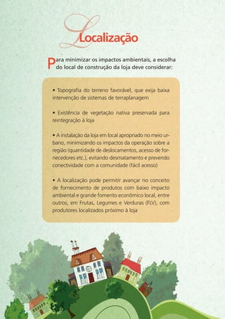 Para minimizar os impactos ambientais, a escolha
do local de construção da loja deve considerar:
• Topografia do terreno favorável, que exija baixa
intervenção de sistemas de terraplanagem
• Existência de vegetação nativa preservada para
reintegração à loja
• A instalação da loja em local apropriado no meio ur-
bano, minimizando os impactos da operação sobre a
região (quantidade de deslocamentos, acesso de for-
necedores etc.), evitando desmatamento e prevendo
conectividade com a comunidade (fácil acesso)
• A localização pode permitir avançar no conceito
de fornecimento de produtos com baixo impacto
ambiental e grande fomento econômico local, entre
outros, em Frutas, Legumes e Verduras (FLV), com
produtores localizados próximo à loja
LLocalização
 