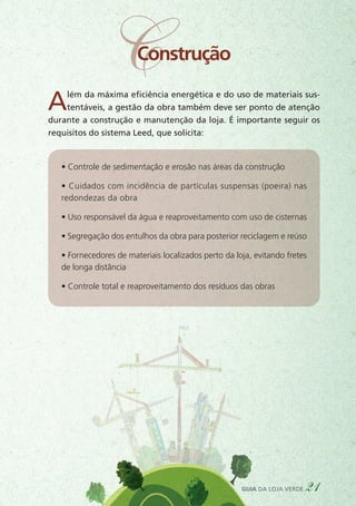 Além da máxima eficiência energética e do uso de materiais sus-
tentáveis, a gestão da obra também deve ser ponto de atenção
durante a construção e manutenção da loja. É importante seguir os
requisitos do sistema Leed, que solicita:
• Controle de sedimentação e erosão nas áreas da construção
• Cuidados com incidência de partículas suspensas (poeira) nas
redondezas da obra
• Uso responsável da água e reaproveitamento com uso de cisternas
• Segregação dos entulhos da obra para posterior reciclagem e reúso
• Fornecedores de materiais localizados perto da loja, evitando fretes
de longa distância
• Controle total e reaproveitamento dos resíduos das obras
guia da loja verde 21
CConstrução
 