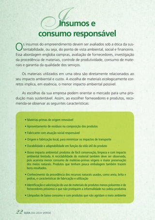 Os insumos do empreendimento devem ser avaliados sob a ótica da sus-
tentabilidade, ou seja, do ponto de vista ambiental, social e financeiro.
Essa abordagem engloba compras, avaliação de fornecedores, investigação
da procedência de materiais, controle de produtividade, consumo de mate-
riais e garantia da qualidade dos serviços.
Os materiais utilizados em uma obra são diretamente relacionados ao
seu impacto ambiental e custo. A escolha de materiais ecologicamente cor-
retos implica, em essência, o menor impacto ambiental possível.
As escolhas da sua empresa podem orientar o mercado para uma pro-
dução mais sustentável. Assim, ao escolher fornecedores e produtos, reco-
menda-se observar as seguintes características:
• Matérias-primas de origem renovável
• Aproveitamento de resíduos na composição dos produtos
• Fabricante com atuação social responsável
• Origem e fabricação local, para minimizar os impactos de transporte
• Durabilidade e adaptabilidade em função da vida útil do produto
• Baixo impacto ambiental: produtos de fácil conservação, limpeza e com impacto
ambiental limitado. A reciclabilidade do material também deve ser observada,
pois acarreta menor consumo de matérias-primas virgens e maior preservação
dos meios naturais. Produtos que tenham pouca embalagem também trazem
bons resultados.
• Conhecimento da procedência dos recursos naturais usados, como areia, brita e
pedras, e características de fabricação e utilização
• Identificação e valorização do uso de materiais de produtos menos poluentes e de
fornecedores próximos e que não pratiquem a informalidade na cadeia produtiva
• Lâmpadas de baixo consumo e com produtos que não agridam o meio ambiente
22 guia da loja verde
IInsumos e
consumo responsável
 