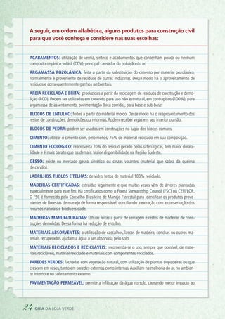 A seguir, em ordem alfabética, alguns produtos para construção civil
para que você conheça e considere nas suas escolhas:
Acabamentos: utilização de verniz, sinteco e acabamentos que contenham pouco ou nenhum
composto orgânico volátil (COV), principal causador da poluição do ar.
Argamassa pozolânica: feita a partir da substituição do cimento por material pozolânico,
normalmente é proveniente de resíduos de outras indústrias. Desse modo há o aproveitamento de
resíduos e consequentemente ganhos ambientais.
Areia reciclada e brita: produzidas a partir da reciclagem de resíduos de construção e demo-
lição (RCD). Podem ser utilizadas em concreto para uso não estrutural, em contrapisos (100%), para
argamassa de assentamento, pavimentação (bica corrida), para base e sub-base.
Blocos de entulho: feitos a partir do material moído. Desse modo há o reaproveitamento dos
restos de construções, demolições ou reformas. Podem receber vigas em seu interior ou não.
Blocos de pedra: podem ser usados em construções no lugar dos blocos comuns.
Cimento: utilizar o cimento com, pelo menos, 75% de material reciclado em sua composição.
Cimento ecológico: reaproveita 70% do resíduo gerado pelas siderúrgicas, tem maior durabi-
lidade e é mais barato que os demais. Maior disponibilidade na Região Sudeste.
Gesso: existe no mercado gesso sintético ou cinzas volantes (material que sobra da queima
de carvão).
Ladrilhos, tijolos e telhas: de vidro, feitos de material 100% reciclado.
Madeiras certificadas: extraídas legalmente e que muitas vezes vêm de árvores plantadas
especialmente para este fim. Há certificados como o Forest Stewardship Council (FSC) ou CERFLOR.
O FSC é fornecido pelo Conselho Brasileiro de Manejo Florestal para identificar os produtos prove-
nientes de florestas de manejo de forma responsável, conciliando a extração com a conservação dos
recursos naturais e biodiversidade.
Madeiras manufaturadas: tábuas feitas a partir de serragem e restos de madeiras de cons-
truções demolidas. Dessa forma há redução de entulho.
Materiais absorventes: a utilização de cascalhos, lascas de madeira, conchas ou outros ma-
teriais recuperados ajudam a água a ser absorvida pelo solo.
Materiais reciclados e recicláveis: recomenda-se o uso, sempre que possível, de mate-
riais recicláveis, material reciclado e materiais com componentes reciclados.
Paredes verdes: fachadas com vegetação natural, com utilização de plantas trepadeiras ou que
crescem em vasos, tanto em paredes externas como internas.Auxiliam na melhoria do ar, no ambien-
te interno e no sobreamento externo.
Pavimentação permeável: permite a infiltração da água no solo, causando menor impacto ao
24 guia da loja verde
 