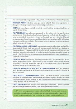 meio ambiente e contribuindo para o ciclo hídrico, controle de enchentes e menor efeito de ilha de calor.
Pavimento poroso: não deixa que a água escorra, reduzindo dessa forma os problemas de
drenagem e evitando que os poluentes contaminem a água subterrânea.
Tapetes: já existem tapetes produzidos a partir de material reciclado, como garrafas plásticas, no
lugar de fibras sintéticas.
Telhados brancos: pintados na cor branca ou de cor clara refletem mais a luz solar, diminuindo
sensivelmente os efeitos dessa incidência luminosa. Ao aumentar a reflexão solar das superfícies ur-
banas, há diminuição da temperatura e evita-se a transferência de calor para a atmosfera. O Walmart,
por exemplo, usou telhados brancos em suas lojas verdes, e o Carrefour aplicou na loja de Piracicaba
a pintura termodinâmica nos telhados, alternativa que também proporciona queda de temperatura e
redução no consumo de energia.
Telhados verdes ou ecotelhados: coberturas feitas com vegetação natural. Seus benefícios
são a redução do efeito de ilha de calor, o controle das enchentes pela absorção de parte das águas da
chuva pela cobertura e o sequestro de CO2 da atmosfera, além de proporcionar conforto térmico para
o ambiente interno do estabelecimento. Os telhados verdes têm normalmente uma fina camada de
solo (de 150 a 300 milímetros) que pode suportar uma grande variedade de plantas ou até algumas
espécies de árvores e frutas.
Tijolos de terra: há duas opções disponíveis no mercado. Uma é feita de uma mistura de terra
argilosa, água e palha (estilo pau a pique) colocada em uma estrutura de madeira trançada.A outra é
o tijolo adobe, de terra crua, água e palha, que pode ser feito no local da obra. Os tijolos de terra em
geral geram um bom conforto térmico e acústico.
Tijolos de terra-cimento ou blocos de terra comprimida: levam terra, água e um
pouco de cimento. Geralmente não necessitam de argamassa e reduzem a utilização de estruturas de
ferro na construção.
Tintas, vernizes e impermeabilizantes: feitos à base de terra e minerais, são 100% natu-
rais, isentas de solventes químicos, portanto isentas de compostos orgânicos voláteis (COVs). Estes
são produtos de baixo impacto ambiental, ou seja, não geram poluição atmosférica ou prejudicam a
camada de ozônio; além de terem baixo odor.
Tintas recicladas: custam entre 30% e 50% menos que as tintas virgens. Caso não as encontre,
opte pelas tintas de látex em vez de tintas a óleo, especialmente para uso interno.
AAPAS firmou parceria para oferecer aos associados uma linha de diversos produtos fabricados
em polímeros recicláveis de alta tecnologia, como carrinhos ecológicos, pallets e caixas reuti-
lizáveis com condições especiais. Mais informações no Portal APAS (www.portalapas.org.br).
guia da loja verde 25
 
